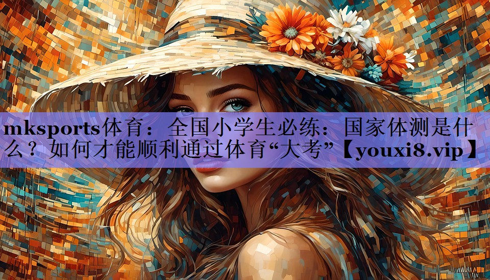 mksports体育：全国小学生必练：国家体测是什么？如何才能顺利通过体育“大考”