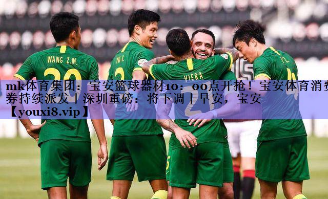 mk体育集团：宝安篮球器材10：00点开抢！宝安体育消费券持续派发丨深圳重磅：将下调丨早安，宝安