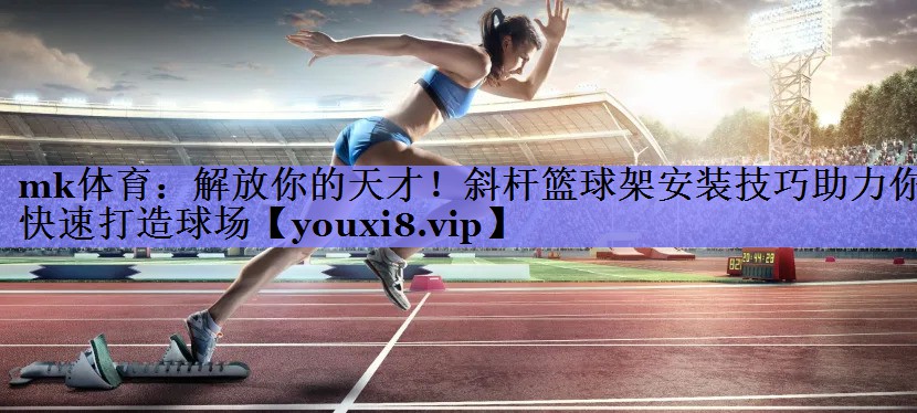 mk体育：解放你的天才！斜杆篮球架安装技巧助力你快速打造球场