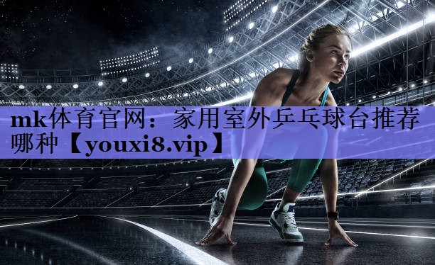 mk体育官网：家用室外乒乓球台推荐哪种
