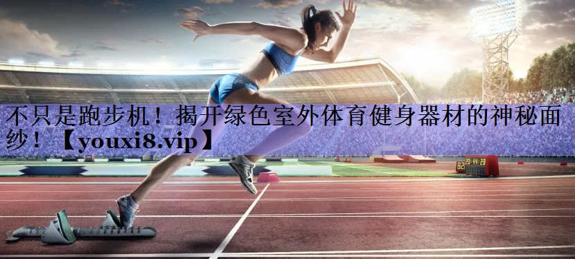不只是跑步机！揭开绿色室外体育健身器材的神秘面纱！