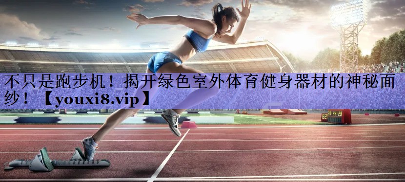 不只是跑步机！揭开绿色室外体育健身器材的神秘面纱！