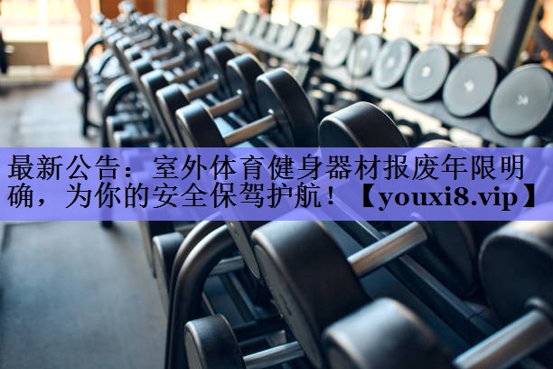 最新公告：室外体育健身器材报废年限明确，为你的安全保驾护航！